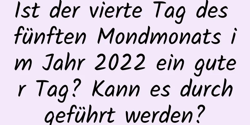 Ist der vierte Tag des fünften Mondmonats im Jahr 2022 ein guter Tag? Kann es durchgeführt werden?