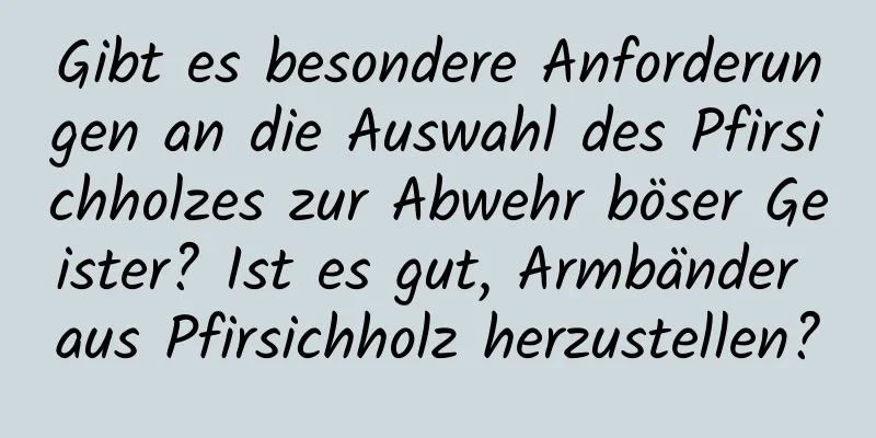 Gibt es besondere Anforderungen an die Auswahl des Pfirsichholzes zur Abwehr böser Geister? Ist es gut, Armbänder aus Pfirsichholz herzustellen?