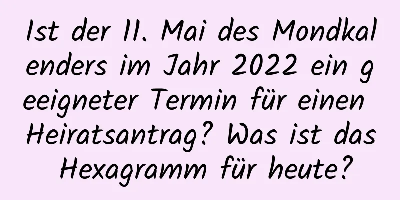 Ist der 11. Mai des Mondkalenders im Jahr 2022 ein geeigneter Termin für einen Heiratsantrag? Was ist das Hexagramm für heute?