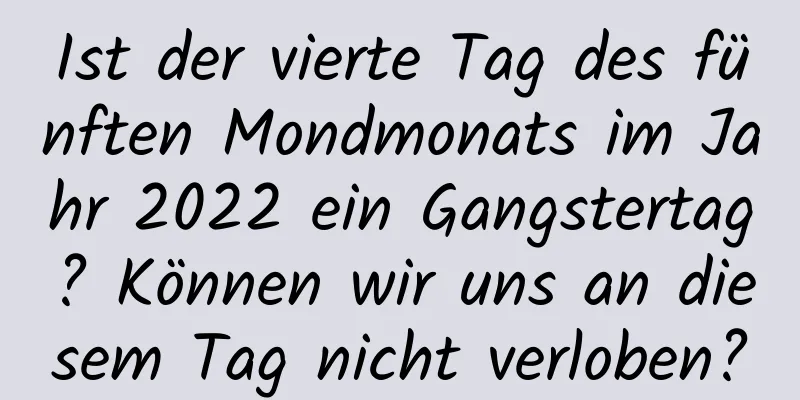 Ist der vierte Tag des fünften Mondmonats im Jahr 2022 ein Gangstertag? Können wir uns an diesem Tag nicht verloben?