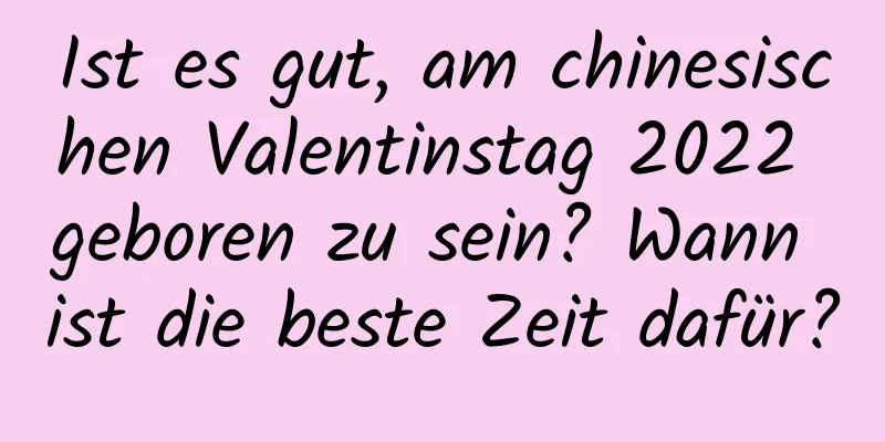 Ist es gut, am chinesischen Valentinstag 2022 geboren zu sein? Wann ist die beste Zeit dafür?