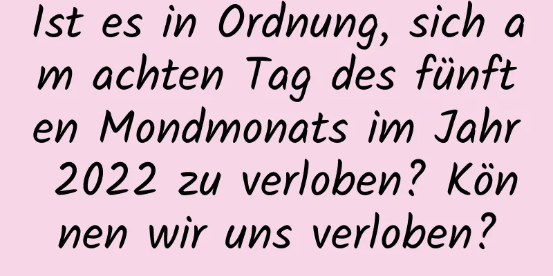 Ist es in Ordnung, sich am achten Tag des fünften Mondmonats im Jahr 2022 zu verloben? Können wir uns verloben?