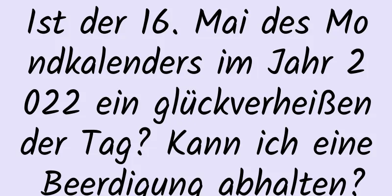 Ist der 16. Mai des Mondkalenders im Jahr 2022 ein glückverheißender Tag? Kann ich eine Beerdigung abhalten?