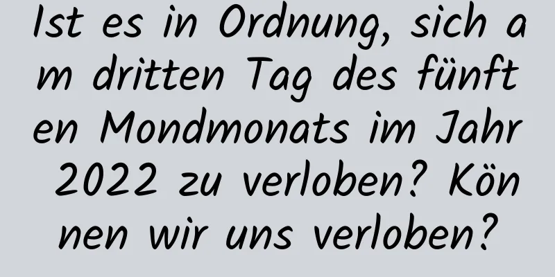 Ist es in Ordnung, sich am dritten Tag des fünften Mondmonats im Jahr 2022 zu verloben? Können wir uns verloben?