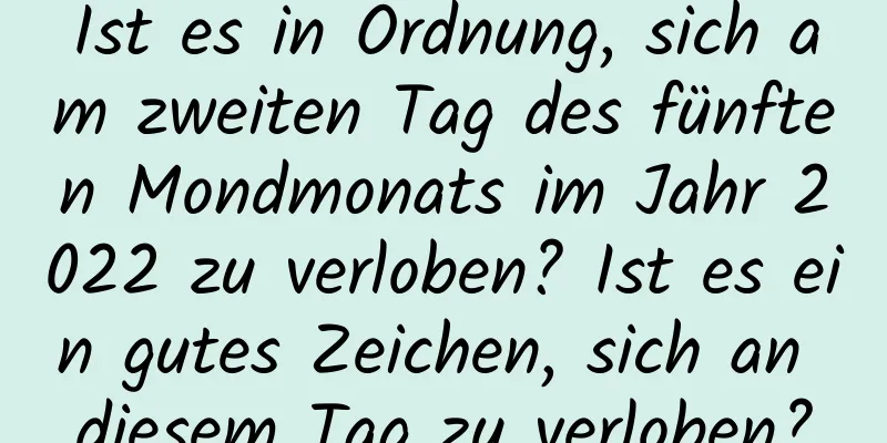 Ist es in Ordnung, sich am zweiten Tag des fünften Mondmonats im Jahr 2022 zu verloben? Ist es ein gutes Zeichen, sich an diesem Tag zu verloben?