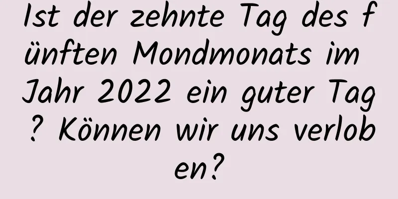 Ist der zehnte Tag des fünften Mondmonats im Jahr 2022 ein guter Tag? Können wir uns verloben?