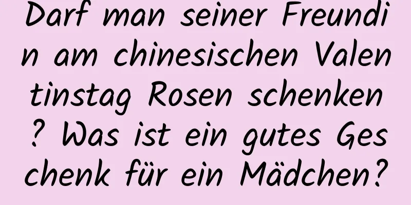 Darf man seiner Freundin am chinesischen Valentinstag Rosen schenken? Was ist ein gutes Geschenk für ein Mädchen?