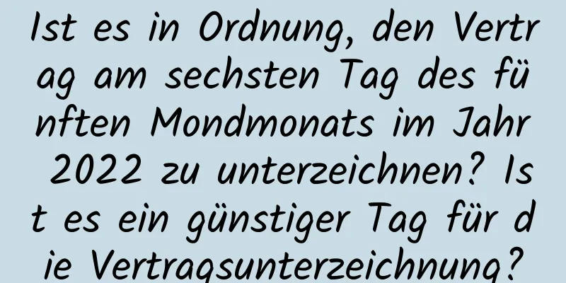 Ist es in Ordnung, den Vertrag am sechsten Tag des fünften Mondmonats im Jahr 2022 zu unterzeichnen? Ist es ein günstiger Tag für die Vertragsunterzeichnung?