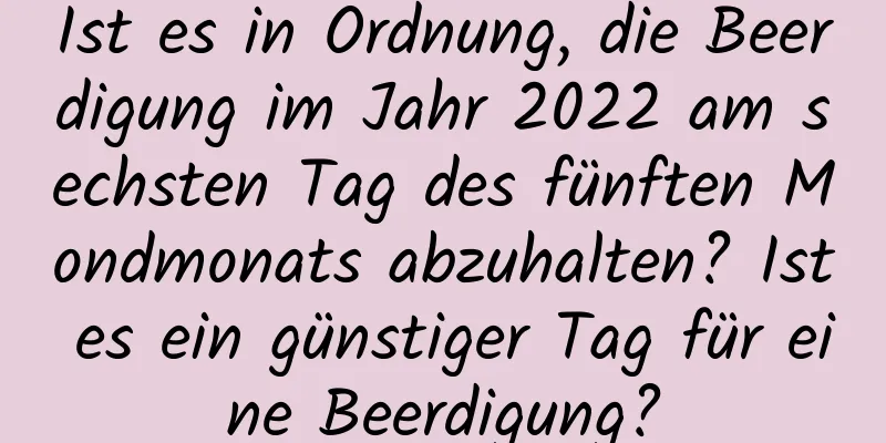 Ist es in Ordnung, die Beerdigung im Jahr 2022 am sechsten Tag des fünften Mondmonats abzuhalten? Ist es ein günstiger Tag für eine Beerdigung?