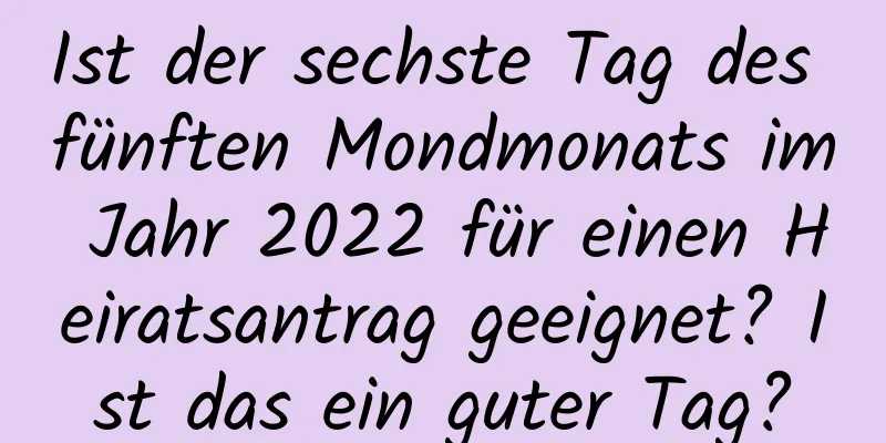 Ist der sechste Tag des fünften Mondmonats im Jahr 2022 für einen Heiratsantrag geeignet? Ist das ein guter Tag?