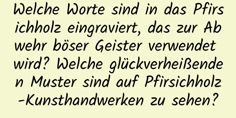 Welche Worte sind in das Pfirsichholz eingraviert, das zur Abwehr böser Geister verwendet wird? Welche glückverheißenden Muster sind auf Pfirsichholz-Kunsthandwerken zu sehen?