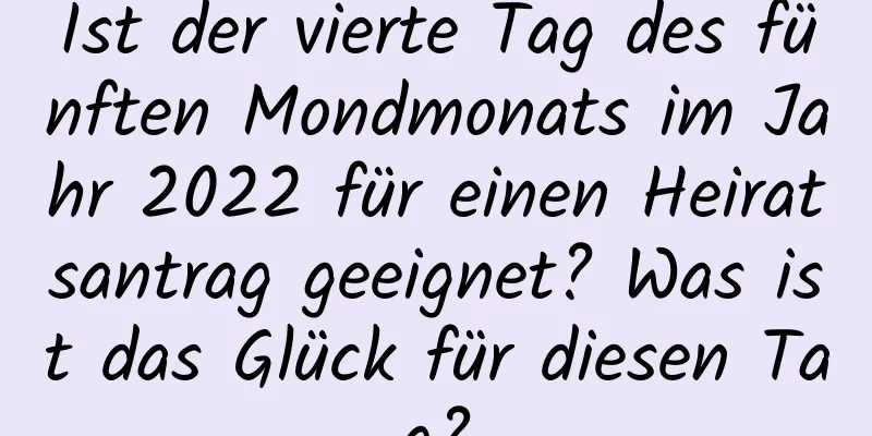 Ist der vierte Tag des fünften Mondmonats im Jahr 2022 für einen Heiratsantrag geeignet? Was ist das Glück für diesen Tag?