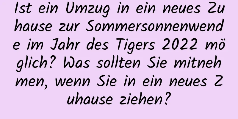 Ist ein Umzug in ein neues Zuhause zur Sommersonnenwende im Jahr des Tigers 2022 möglich? Was sollten Sie mitnehmen, wenn Sie in ein neues Zuhause ziehen?