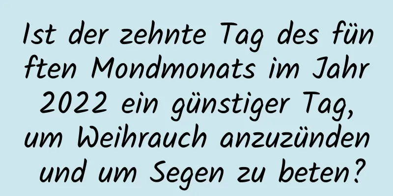 Ist der zehnte Tag des fünften Mondmonats im Jahr 2022 ein günstiger Tag, um Weihrauch anzuzünden und um Segen zu beten?