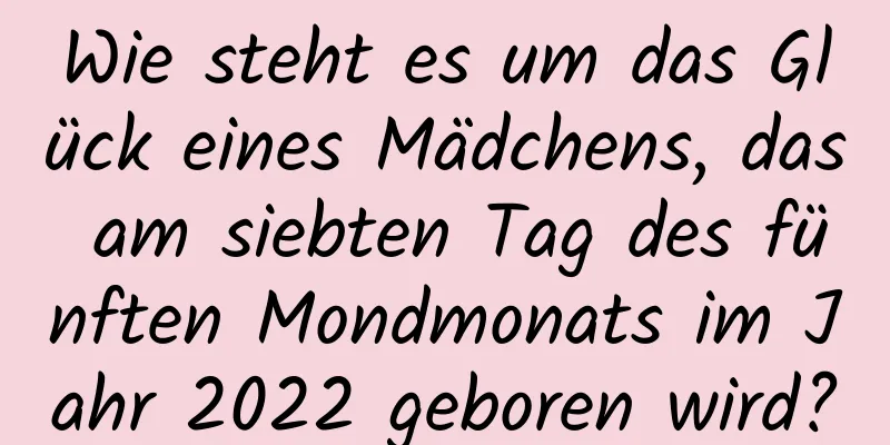 Wie steht es um das Glück eines Mädchens, das am siebten Tag des fünften Mondmonats im Jahr 2022 geboren wird?