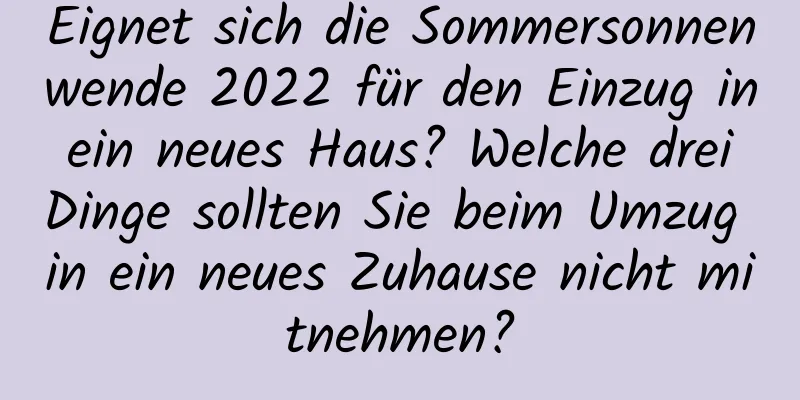 Eignet sich die Sommersonnenwende 2022 für den Einzug in ein neues Haus? Welche drei Dinge sollten Sie beim Umzug in ein neues Zuhause nicht mitnehmen?