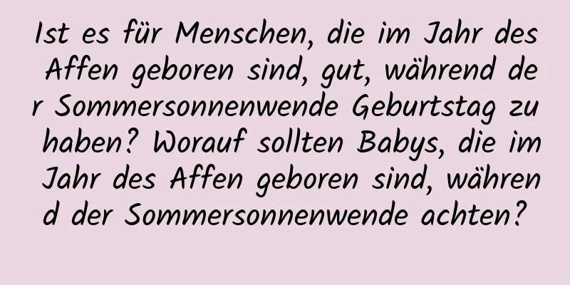 Ist es für Menschen, die im Jahr des Affen geboren sind, gut, während der Sommersonnenwende Geburtstag zu haben? Worauf sollten Babys, die im Jahr des Affen geboren sind, während der Sommersonnenwende achten?