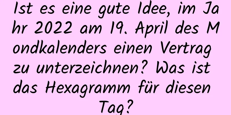 Ist es eine gute Idee, im Jahr 2022 am 19. April des Mondkalenders einen Vertrag zu unterzeichnen? Was ist das Hexagramm für diesen Tag?