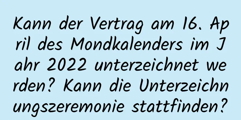 Kann der Vertrag am 16. April des Mondkalenders im Jahr 2022 unterzeichnet werden? Kann die Unterzeichnungszeremonie stattfinden?