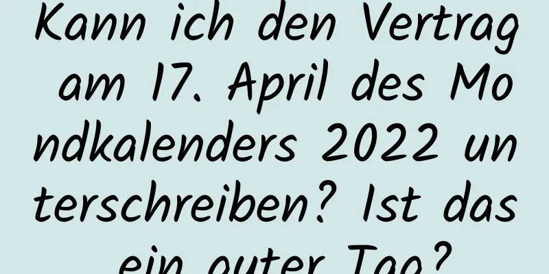 Kann ich den Vertrag am 17. April des Mondkalenders 2022 unterschreiben? Ist das ein guter Tag?