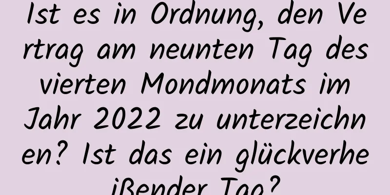 Ist es in Ordnung, den Vertrag am neunten Tag des vierten Mondmonats im Jahr 2022 zu unterzeichnen? Ist das ein glückverheißender Tag?