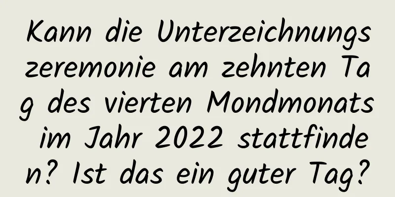 Kann die Unterzeichnungszeremonie am zehnten Tag des vierten Mondmonats im Jahr 2022 stattfinden? Ist das ein guter Tag?