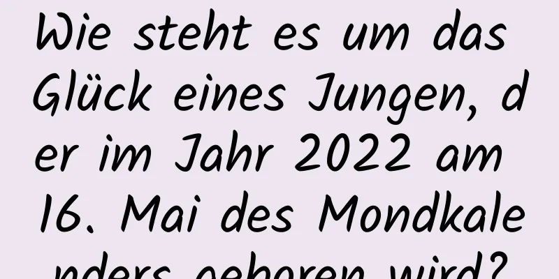 Wie steht es um das Glück eines Jungen, der im Jahr 2022 am 16. Mai des Mondkalenders geboren wird?