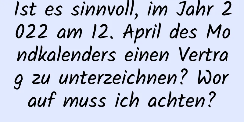 Ist es sinnvoll, im Jahr 2022 am 12. April des Mondkalenders einen Vertrag zu unterzeichnen? Worauf muss ich achten?