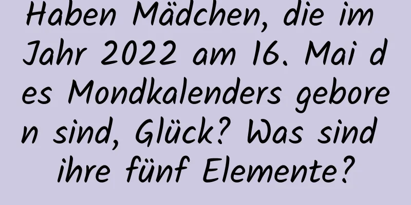 Haben Mädchen, die im Jahr 2022 am 16. Mai des Mondkalenders geboren sind, Glück? Was sind ihre fünf Elemente?