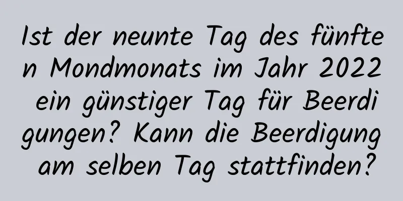 Ist der neunte Tag des fünften Mondmonats im Jahr 2022 ein günstiger Tag für Beerdigungen? Kann die Beerdigung am selben Tag stattfinden?