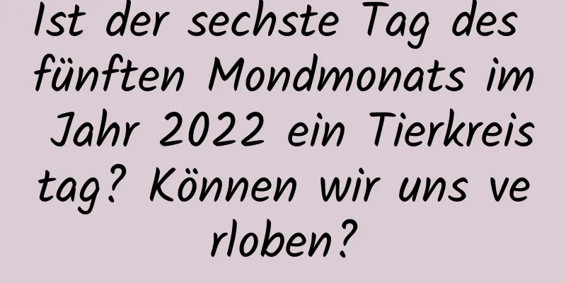 Ist der sechste Tag des fünften Mondmonats im Jahr 2022 ein Tierkreistag? Können wir uns verloben?