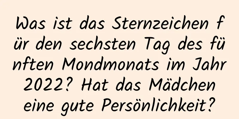 Was ist das Sternzeichen für den sechsten Tag des fünften Mondmonats im Jahr 2022? Hat das Mädchen eine gute Persönlichkeit?