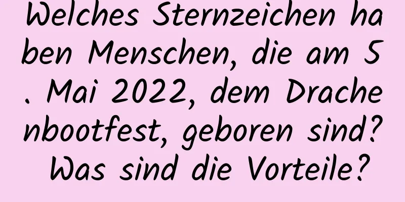 Welches Sternzeichen haben Menschen, die am 5. Mai 2022, dem Drachenbootfest, geboren sind? Was sind die Vorteile?