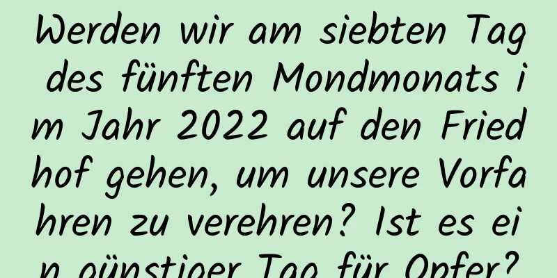 Werden wir am siebten Tag des fünften Mondmonats im Jahr 2022 auf den Friedhof gehen, um unsere Vorfahren zu verehren? Ist es ein günstiger Tag für Opfer?