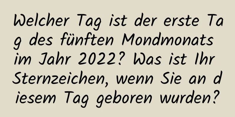 Welcher Tag ist der erste Tag des fünften Mondmonats im Jahr 2022? Was ist Ihr Sternzeichen, wenn Sie an diesem Tag geboren wurden?