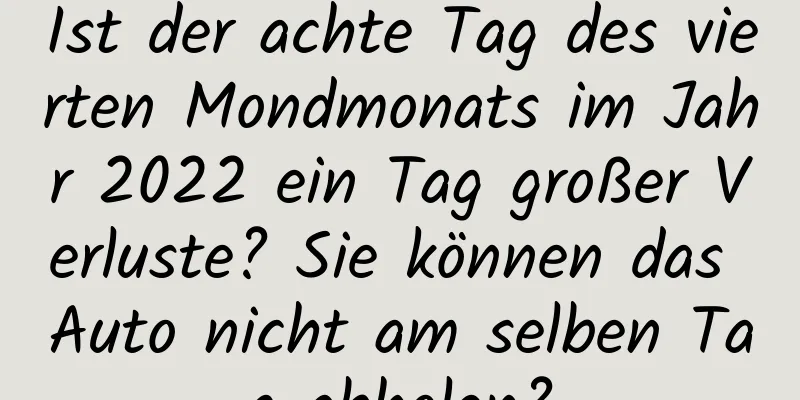 Ist der achte Tag des vierten Mondmonats im Jahr 2022 ein Tag großer Verluste? Sie können das Auto nicht am selben Tag abholen?