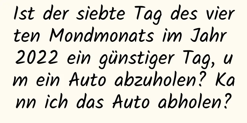 Ist der siebte Tag des vierten Mondmonats im Jahr 2022 ein günstiger Tag, um ein Auto abzuholen? Kann ich das Auto abholen?