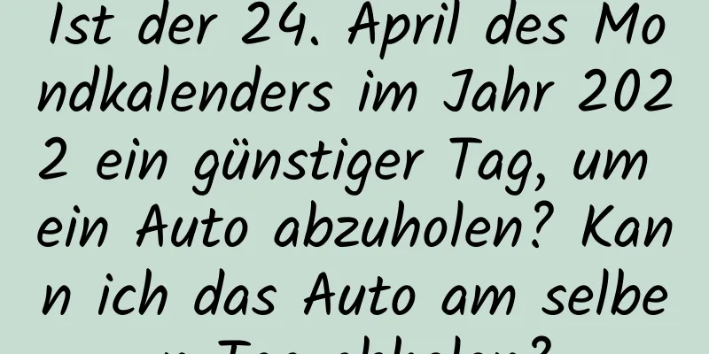 Ist der 24. April des Mondkalenders im Jahr 2022 ein günstiger Tag, um ein Auto abzuholen? Kann ich das Auto am selben Tag abholen?