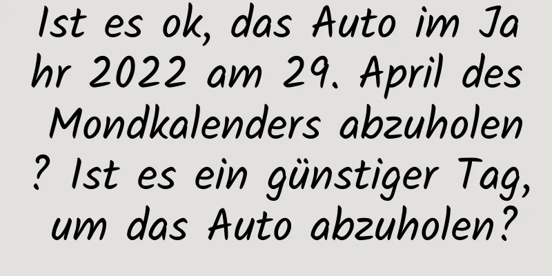 Ist es ok, das Auto im Jahr 2022 am 29. April des Mondkalenders abzuholen? Ist es ein günstiger Tag, um das Auto abzuholen?