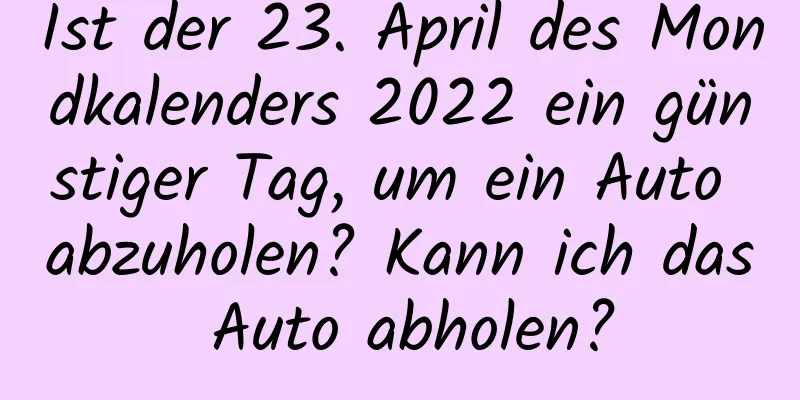 Ist der 23. April des Mondkalenders 2022 ein günstiger Tag, um ein Auto abzuholen? Kann ich das Auto abholen?