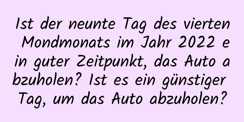 Ist der neunte Tag des vierten Mondmonats im Jahr 2022 ein guter Zeitpunkt, das Auto abzuholen? Ist es ein günstiger Tag, um das Auto abzuholen?