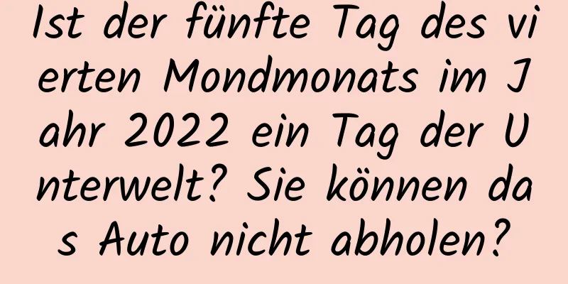 Ist der fünfte Tag des vierten Mondmonats im Jahr 2022 ein Tag der Unterwelt? Sie können das Auto nicht abholen?