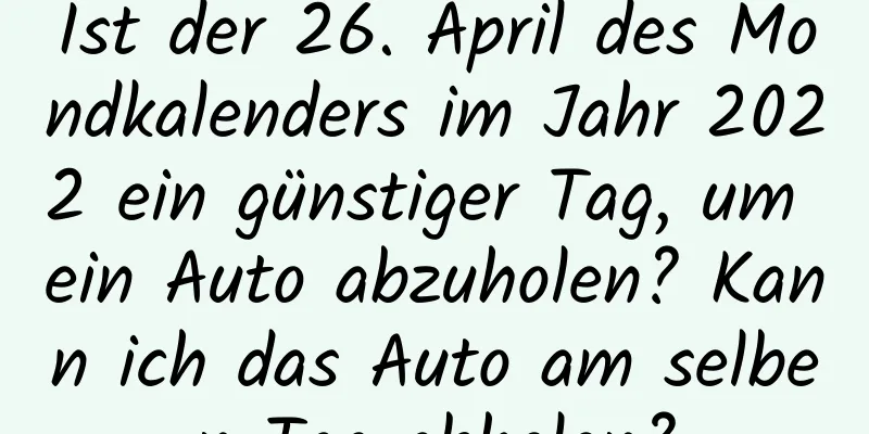 Ist der 26. April des Mondkalenders im Jahr 2022 ein günstiger Tag, um ein Auto abzuholen? Kann ich das Auto am selben Tag abholen?