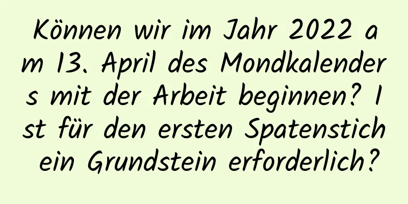 Können wir im Jahr 2022 am 13. April des Mondkalenders mit der Arbeit beginnen? Ist für den ersten Spatenstich ein Grundstein erforderlich?