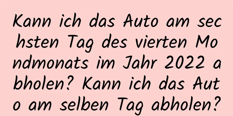 Kann ich das Auto am sechsten Tag des vierten Mondmonats im Jahr 2022 abholen? Kann ich das Auto am selben Tag abholen?