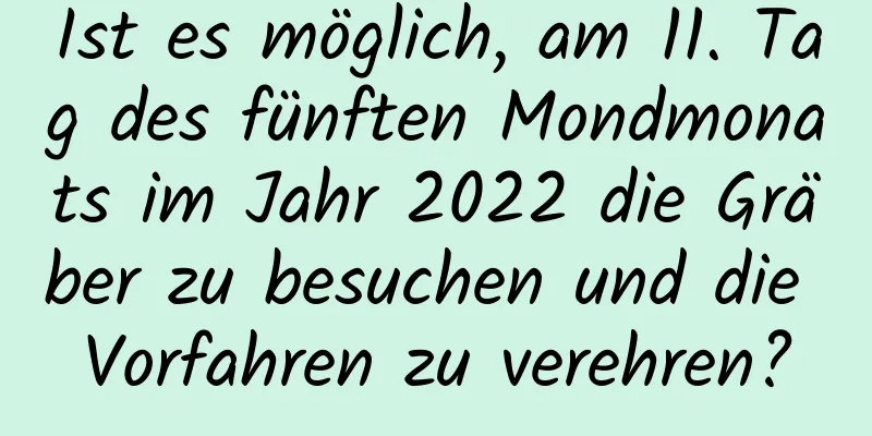 Ist es möglich, am 11. Tag des fünften Mondmonats im Jahr 2022 die Gräber zu besuchen und die Vorfahren zu verehren?