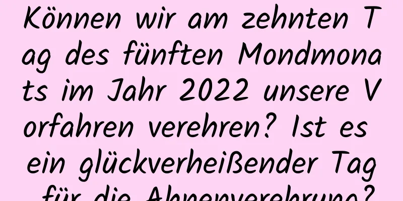 Können wir am zehnten Tag des fünften Mondmonats im Jahr 2022 unsere Vorfahren verehren? Ist es ein glückverheißender Tag für die Ahnenverehrung?