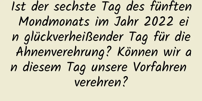 Ist der sechste Tag des fünften Mondmonats im Jahr 2022 ein glückverheißender Tag für die Ahnenverehrung? Können wir an diesem Tag unsere Vorfahren verehren?