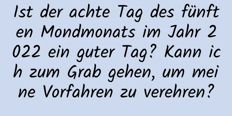 Ist der achte Tag des fünften Mondmonats im Jahr 2022 ein guter Tag? Kann ich zum Grab gehen, um meine Vorfahren zu verehren?