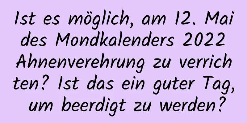 Ist es möglich, am 12. Mai des Mondkalenders 2022 Ahnenverehrung zu verrichten? Ist das ein guter Tag, um beerdigt zu werden?